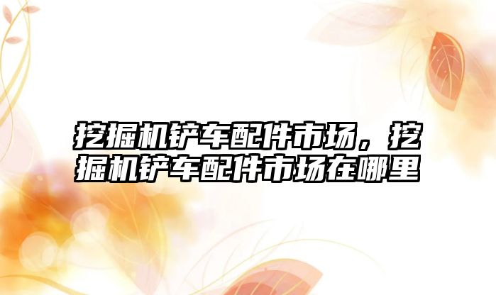 挖掘機鏟車配件市場，挖掘機鏟車配件市場在哪里