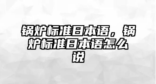 鍋爐標(biāo)準(zhǔn)日本語(yǔ)，鍋爐標(biāo)準(zhǔn)日本語(yǔ)怎么說(shuō)