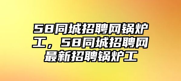 58同城招聘網(wǎng)鍋爐工，58同城招聘網(wǎng)最新招聘鍋爐工