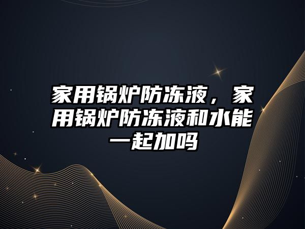 家用鍋爐防凍液，家用鍋爐防凍液和水能一起加嗎