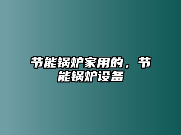 節(jié)能鍋爐家用的，節(jié)能鍋爐設(shè)備