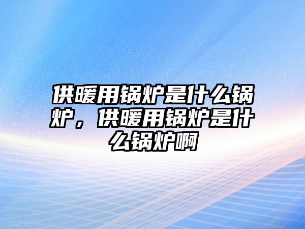 供暖用鍋爐是什么鍋爐，供暖用鍋爐是什么鍋爐啊