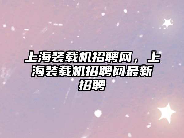 上海裝載機招聘網(wǎng)，上海裝載機招聘網(wǎng)最新招聘