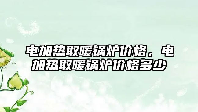 電加熱取暖鍋爐價格，電加熱取暖鍋爐價格多少