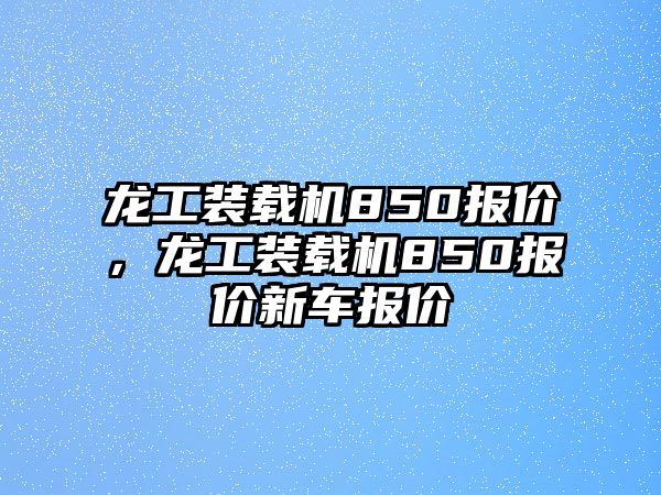 龍工裝載機(jī)850報(bào)價(jià)，龍工裝載機(jī)850報(bào)價(jià)新車報(bào)價(jià)