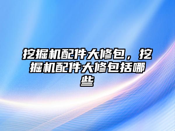 挖掘機(jī)配件大修包，挖掘機(jī)配件大修包括哪些