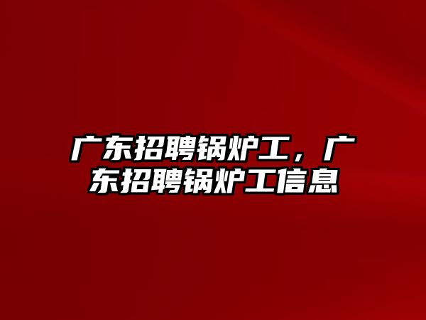 廣東招聘鍋爐工，廣東招聘鍋爐工信息