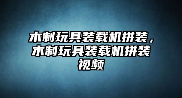 木制玩具裝載機拼裝，木制玩具裝載機拼裝視頻