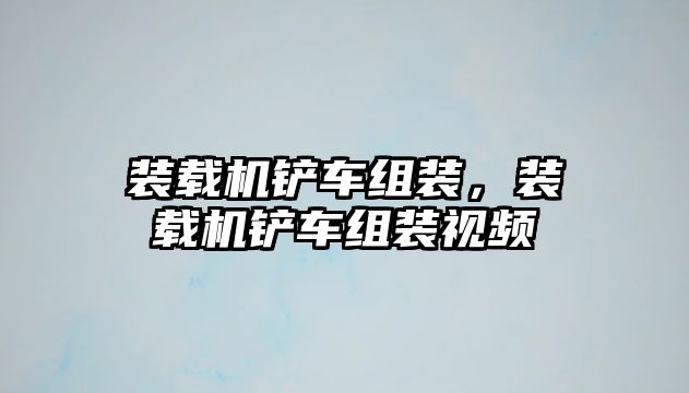 裝載機鏟車組裝，裝載機鏟車組裝視頻