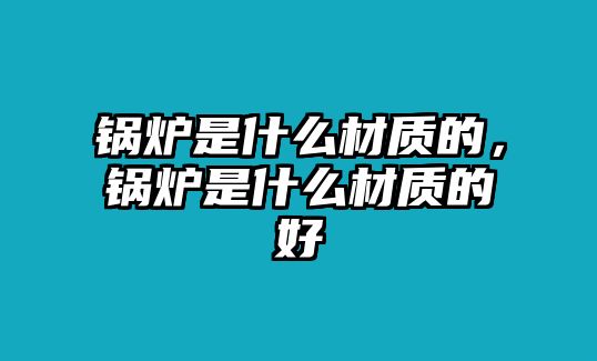 鍋爐是什么材質(zhì)的，鍋爐是什么材質(zhì)的好