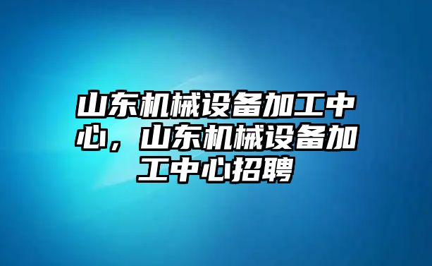 山東機械設備加工中心，山東機械設備加工中心招聘