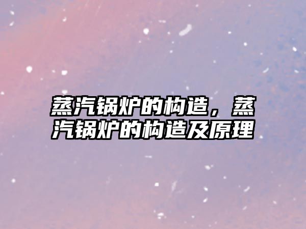 蒸汽鍋爐的構(gòu)造，蒸汽鍋爐的構(gòu)造及原理