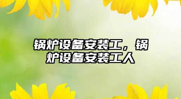 鍋爐設(shè)備安裝工，鍋爐設(shè)備安裝工人