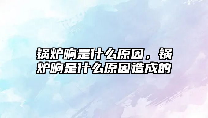 鍋爐響是什么原因，鍋爐響是什么原因造成的