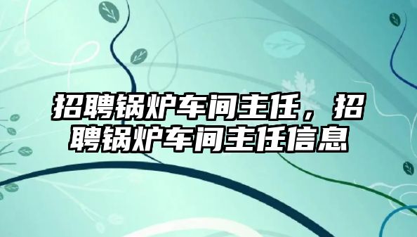 招聘鍋爐車間主任，招聘鍋爐車間主任信息