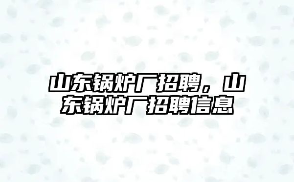 山東鍋爐廠招聘，山東鍋爐廠招聘信息