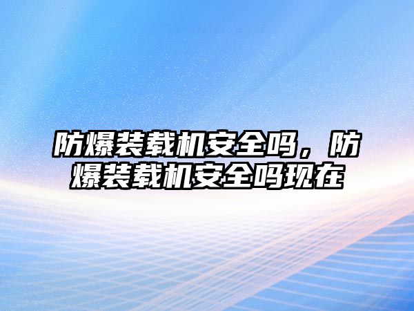 防爆裝載機安全嗎，防爆裝載機安全嗎現(xiàn)在