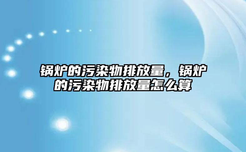 鍋爐的污染物排放量，鍋爐的污染物排放量怎么算