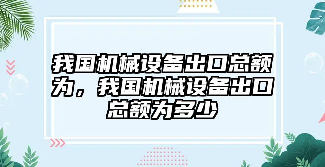 我國(guó)機(jī)械設(shè)備出口總額為，我國(guó)機(jī)械設(shè)備出口總額為多少