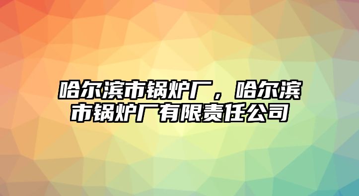 哈爾濱市鍋爐廠，哈爾濱市鍋爐廠有限責(zé)任公司