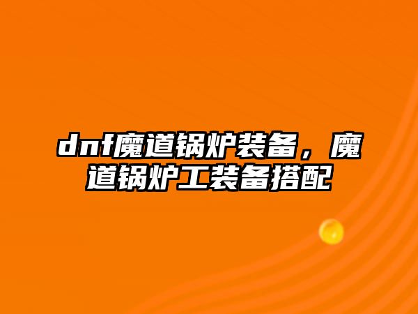 dnf魔道鍋爐裝備，魔道鍋爐工裝備搭配