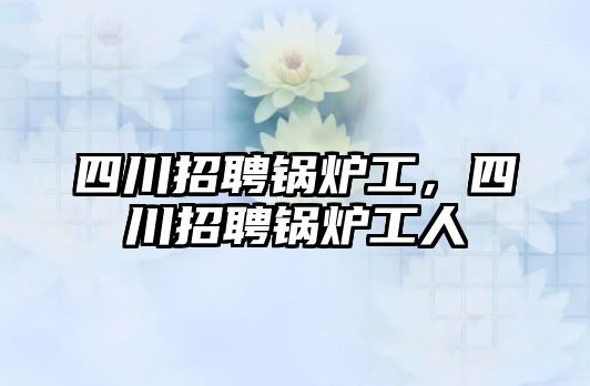 四川招聘鍋爐工，四川招聘鍋爐工人