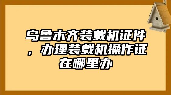 烏魯木齊裝載機證件，辦理裝載機操作證在哪里辦