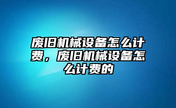 廢舊機(jī)械設(shè)備怎么計(jì)費(fèi)，廢舊機(jī)械設(shè)備怎么計(jì)費(fèi)的