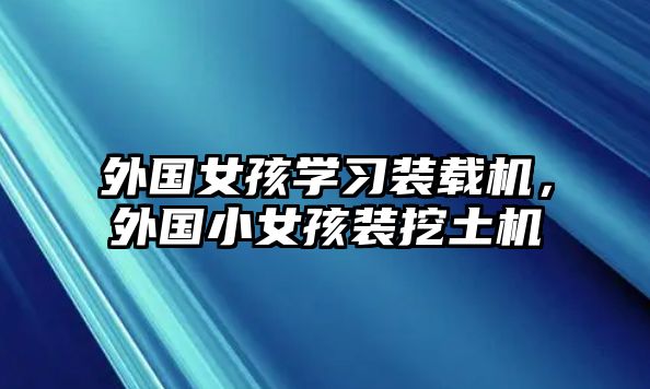 外國女孩學(xué)習(xí)裝載機，外國小女孩裝挖土機