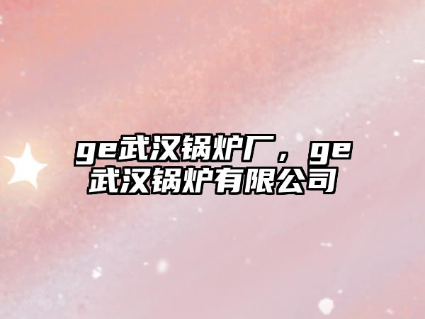 ge武漢鍋爐廠(chǎng)，ge武漢鍋爐有限公司