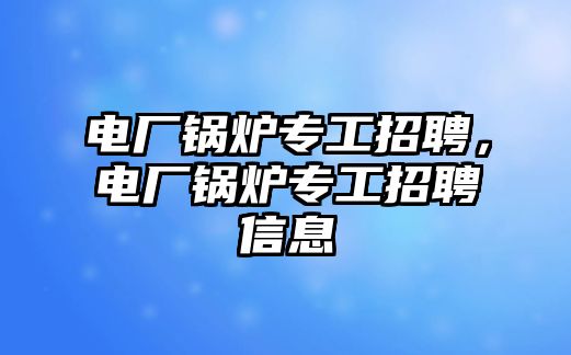 電廠鍋爐專工招聘，電廠鍋爐專工招聘信息