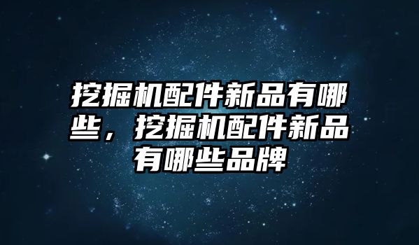 挖掘機配件新品有哪些，挖掘機配件新品有哪些品牌