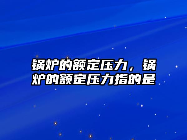 鍋爐的額定壓力，鍋爐的額定壓力指的是