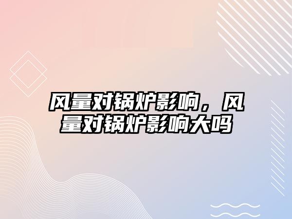 風(fēng)量對鍋爐影響，風(fēng)量對鍋爐影響大嗎