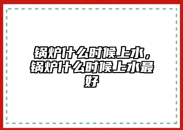 鍋爐什么時候上水，鍋爐什么時候上水最好