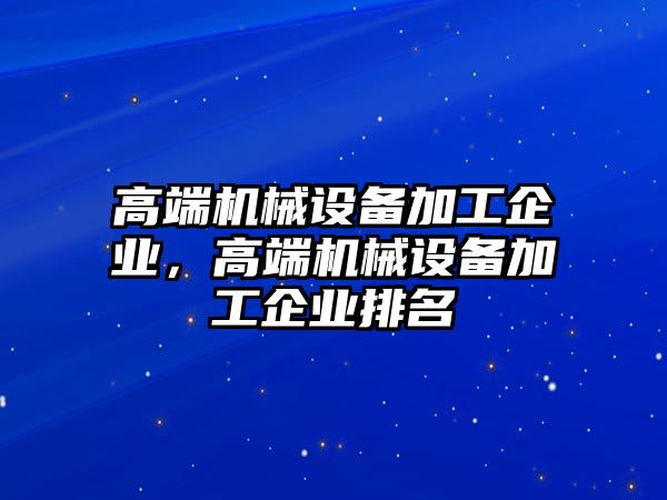 高端機(jī)械設(shè)備加工企業(yè)，高端機(jī)械設(shè)備加工企業(yè)排名