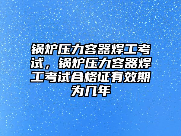 鍋爐壓力容器焊工考試，鍋爐壓力容器焊工考試合格證有效期為幾年