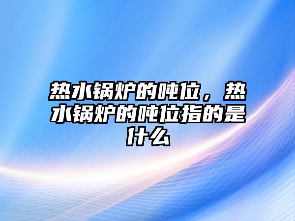 熱水鍋爐的噸位，熱水鍋爐的噸位指的是什么