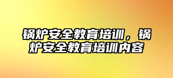 鍋爐安全教育培訓，鍋爐安全教育培訓內容