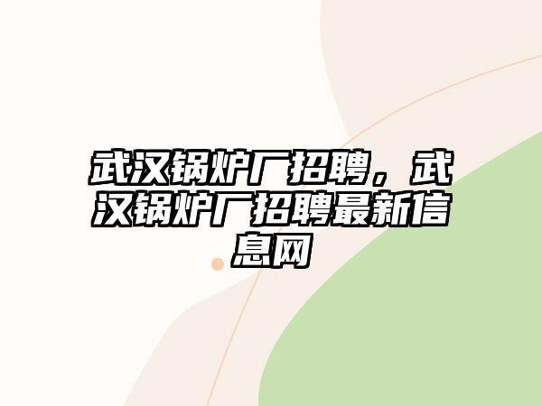 武漢鍋爐廠招聘，武漢鍋爐廠招聘最新信息網