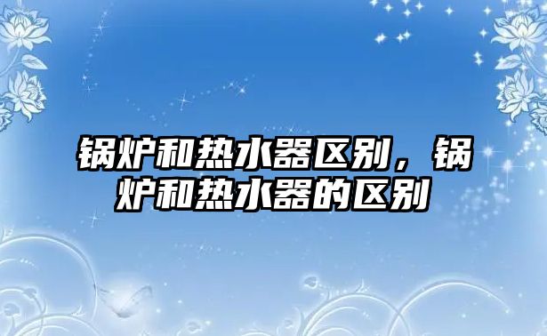 鍋爐和熱水器區(qū)別，鍋爐和熱水器的區(qū)別