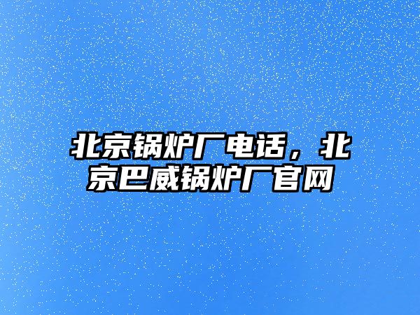 北京鍋爐廠電話，北京巴威鍋爐廠官網(wǎng)