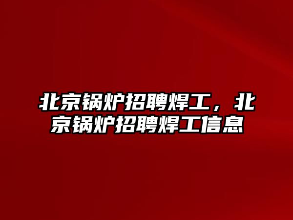 北京鍋爐招聘焊工，北京鍋爐招聘焊工信息