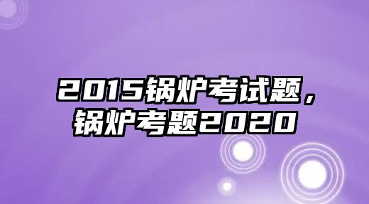 2015鍋爐考試題，鍋爐考題2020