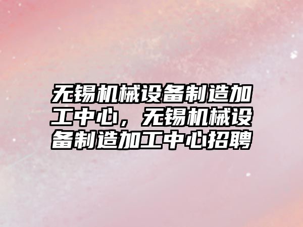 無錫機械設備制造加工中心，無錫機械設備制造加工中心招聘