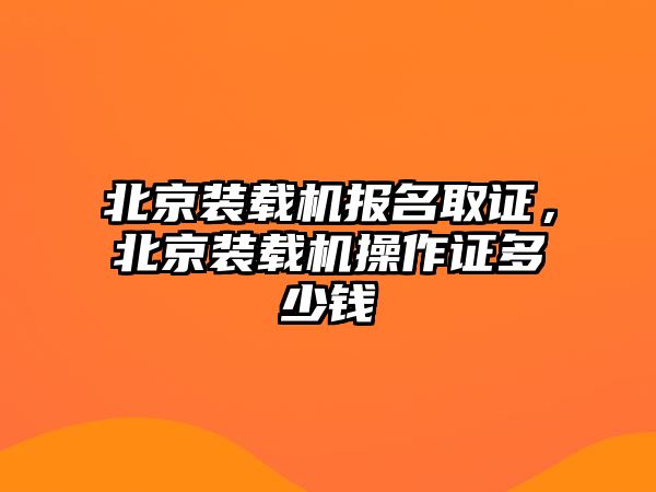 北京裝載機報名取證，北京裝載機操作證多少錢