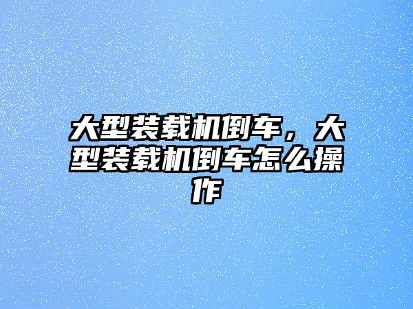 大型裝載機倒車，大型裝載機倒車怎么操作