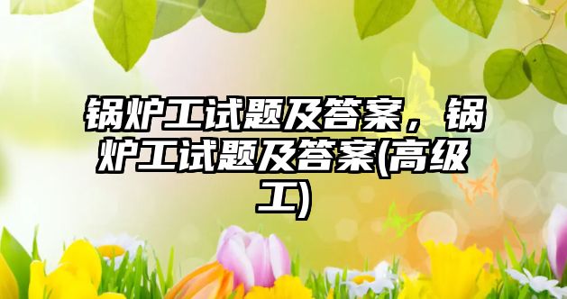 鍋爐工試題及答案，鍋爐工試題及答案(高級工)