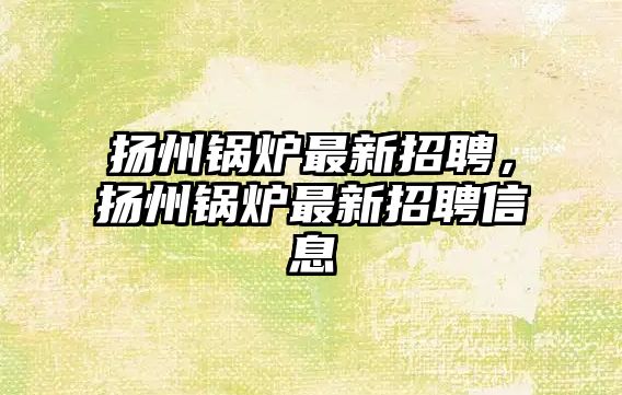 揚州鍋爐最新招聘，揚州鍋爐最新招聘信息