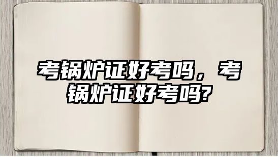 考鍋爐證好考嗎，考鍋爐證好考嗎?